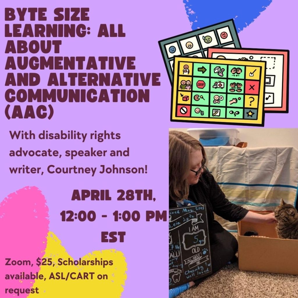 A purple background with blue, pink and yellow hearts. In the top right corner are examples of AAC devices. Bellow that is a picture of Courtney Johnson, a White individual who is sitting on the floor and their fabulous cat Leia who is sitting in a box. The text beside the image reads "Byte Sized Learning: All About Augmentative and Alternative Communication (AAC) With disability rights advocate, speaker and writer, Courtney Johnson! April 28th 12pm-1pm est Zoom, $25, Scholarships available, ASL/CART on request"