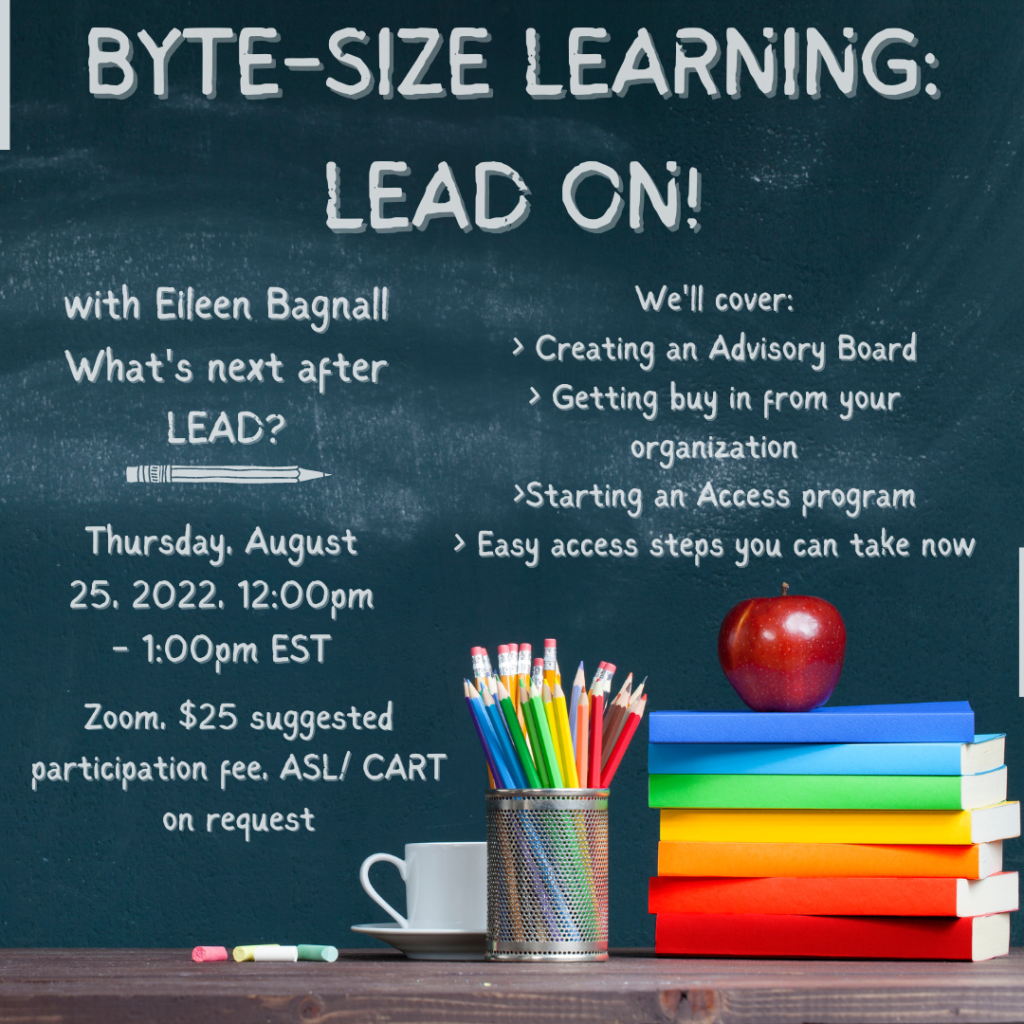 The image is of a chalkboard. In the bottom right corner is a coffee mug, pencils, and a stack of books with an apple on the top. The text on the chalkboard reads "Byte-Size Learning: LEAD ON! with Eileen Bagnall. What’s next After LEAD? Thursday, August 25th 2022, 12:00pm-1:00pm EST. Zoom. $25 suggested participation fee, ASL/CART on request. We’ll cover: Creating an Advisory Board, Getting buy in from your organization, Starting an Access Program, Easy access steps you can take now.